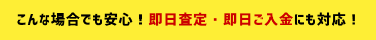 こんな場合でも安心！即日査定・即日ご入金にも対応！